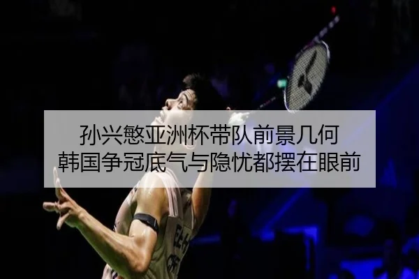 孙兴慜亚洲杯带队前景几何 韩国争冠底气与隐忧都摆在眼前